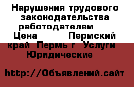 Нарушения трудового законодательства работодателем!!! › Цена ­ 500 - Пермский край, Пермь г. Услуги » Юридические   